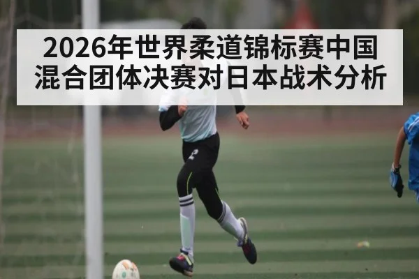 2026年世界柔道锦标赛中国混合团体决赛对日本战术分析